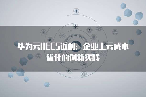 华为云HECS返利:企业上云成本优化的创新实践