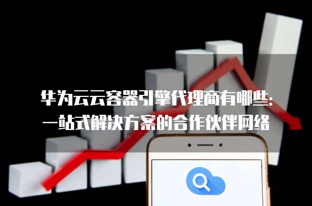 华为云云容器引擎代理商有哪些:一站式解决方案的合作伙伴网络