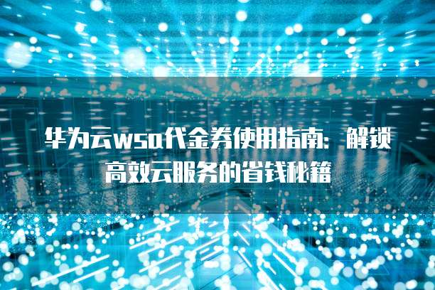 华为云wsa代金券使用指南：解锁高效云服务的省钱秘籍