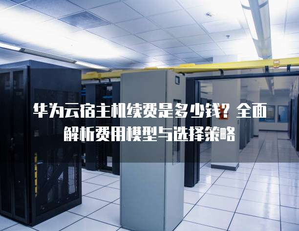 华为云宿主机续费是多少钱？全面解析费用模型与选择策略