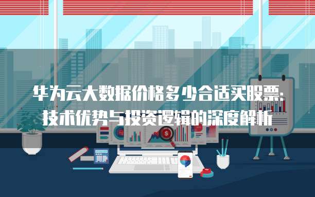 华为云大数据价格多少合适买股票：技术优势与投资逻辑的深度解析