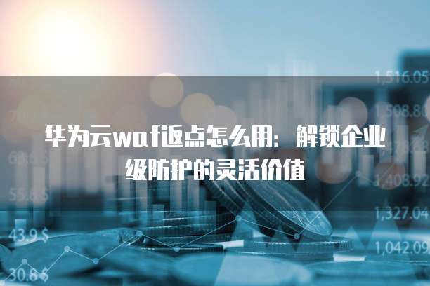 华为云waf返点怎么用:解锁企业级防护的灵活价值