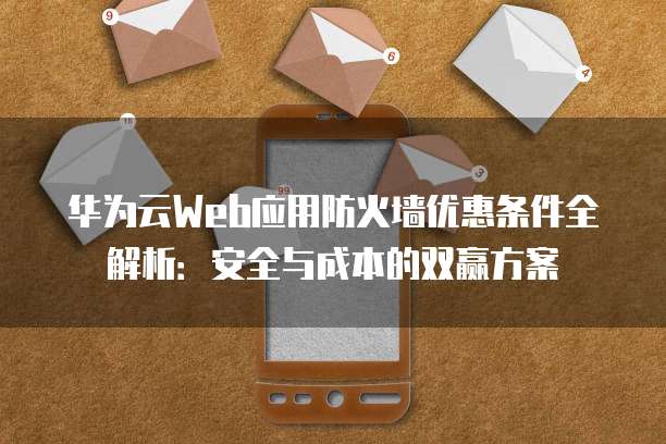 华为云Web应用防火墙优惠条件全解析:安全与成本的双赢方案