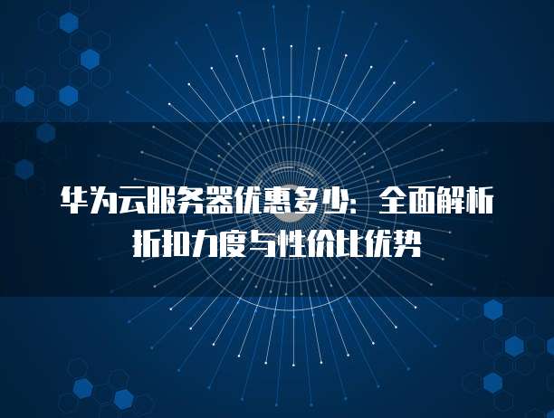 华为云服务器优惠多少:全面解析折扣力度与性价比优势