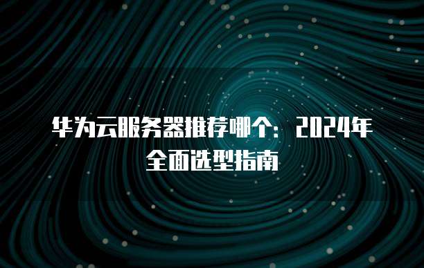 华为云服务器推荐哪个:2024年全面选型指南