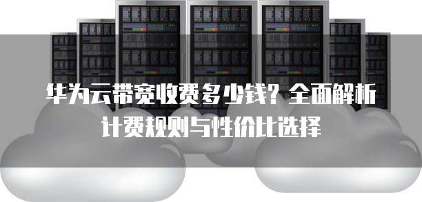 华为云带宽收费多少钱？全面解析计费规则与性价比选择