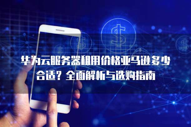 华为云服务器租用价格亚马逊多少合适?全面解析与选购指南