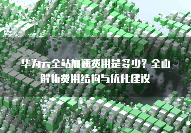 华为云全站加速费用是多少?全面解析费用结构与优化建议