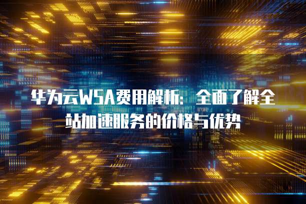 华为云WSA费用解析:全面了解全站加速服务的价格与优势