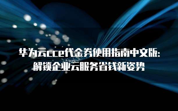 华为云cce代金券使用指南中文版:解锁企业云服务省钱新姿势
