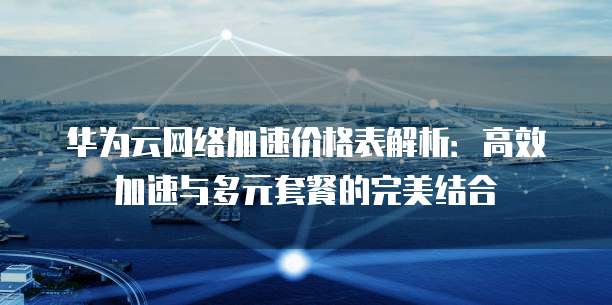 华为云网络加速价格表解析:高效加速与多元套餐的完美结合