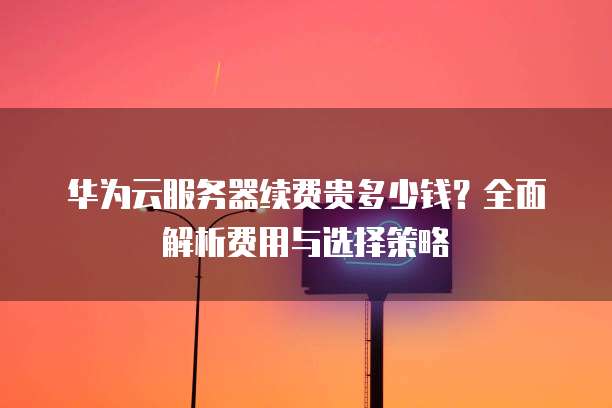 华为云服务器续费贵多少钱?全面解析费用与选择策略