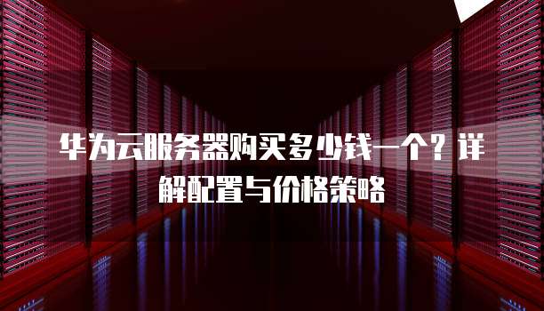 华为云服务器购买多少钱一个?详解配置与价格策略
