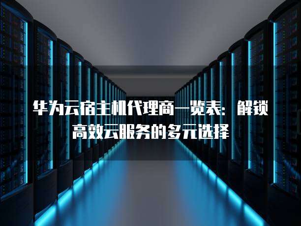 华为云宿主机代理商一览表:解锁高效云服务的多元选择