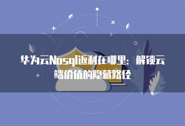 华为云Nosql返利在哪里:解锁云端价值的隐藏路径