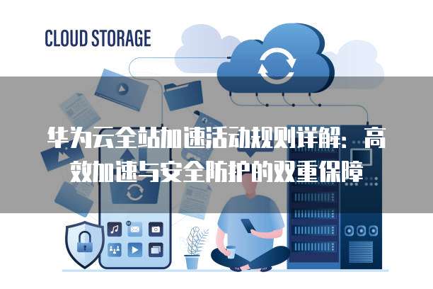 华为云全站加速活动规则详解:高效加速与安全防护的双重保障