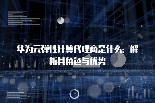 华为云弹性计算代理商是什么:解析其角色与优势