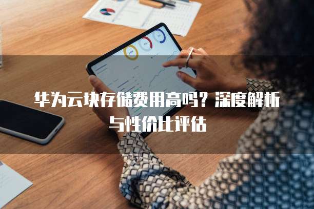 华为云块存储费用高吗？深度解析与性价比评估