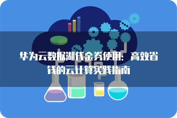 华为云数据湖代金券使用:高效省钱的云计算实践指南