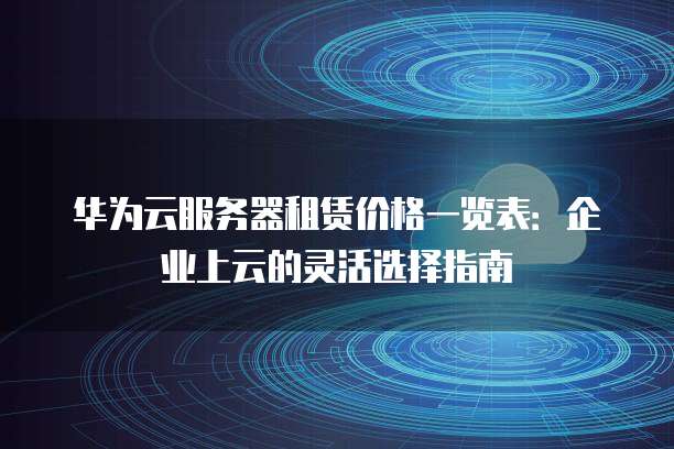华为云服务器租赁价格一览表：企业上云的灵活选择指南