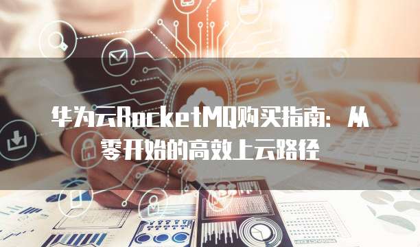 华为云RocketMQ购买指南:从零开始的高效上云路径