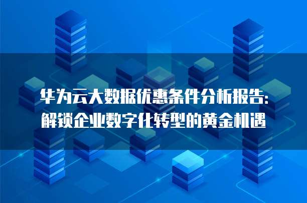 华为云大数据优惠条件分析报告:解锁企业数字化转型的黄金机遇