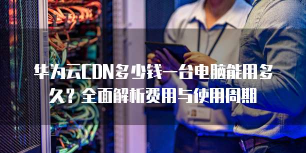 华为云CDN多少钱一台电脑能用多久?全面解析费用与使用周期