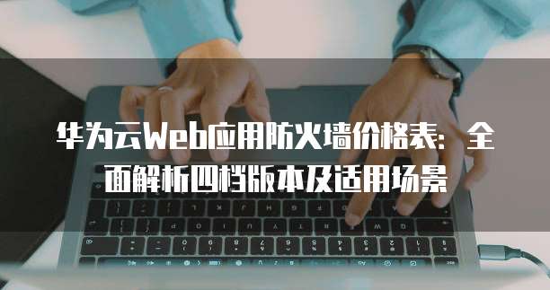 华为云Web应用防火墙价格表:全面解析四档版本及适用场景