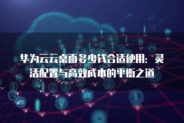 华为云云桌面多少钱合适使用:灵活配置与高效成本的平衡之道