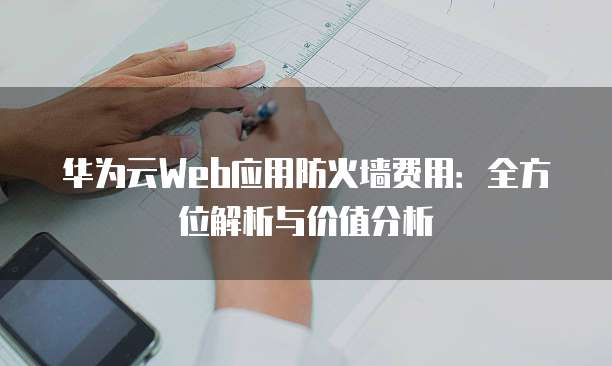 华为云Web应用防火墙费用:全方位解析与价值分析
