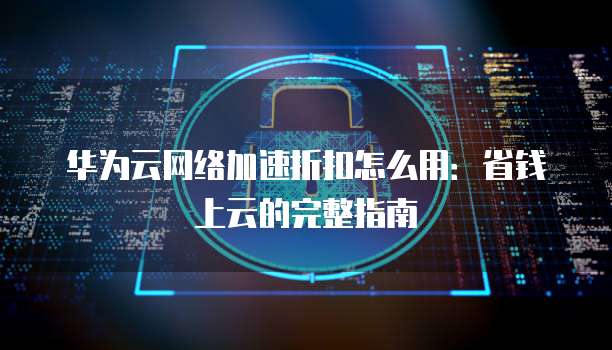 华为云网络加速折扣怎么用:省钱上云的完整指南