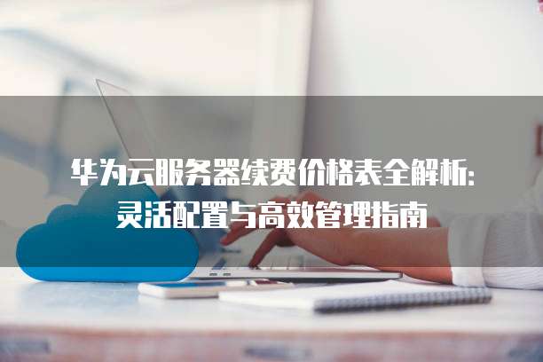 华为云服务器续费价格表全解析:灵活配置与高效管理指南