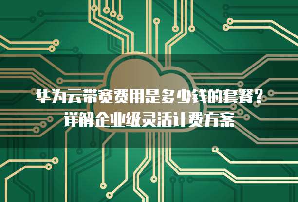 华为云带宽费用是多少钱的套餐?详解企业级灵活计费方案