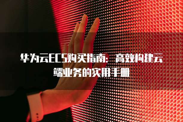 华为云ECS购买指南：高效构建云端业务的实用手册