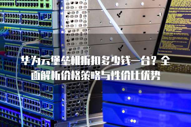 华为云堡垒机折扣多少钱一台?全面解析价格策略与性价比优势