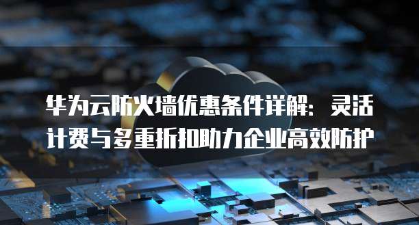 华为云防火墙优惠条件详解：灵活计费与多重折扣助力企业高效防护