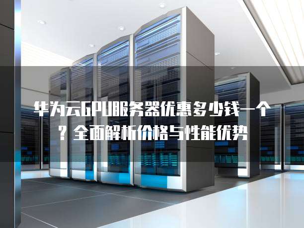 华为云GPU服务器优惠多少钱一个?全面解析价格与性能优势