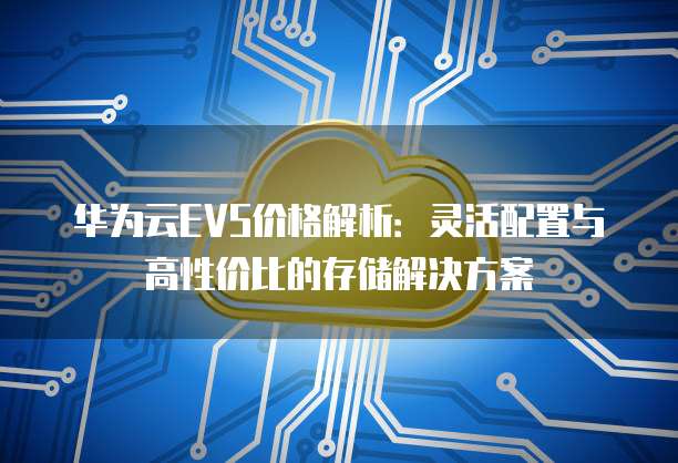 华为云EVS价格解析:灵活配置与高性价比的存储解决方案