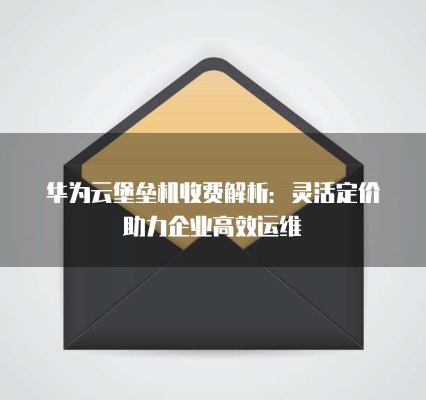 华为云堡垒机收费解析:灵活定价助力企业高效运维