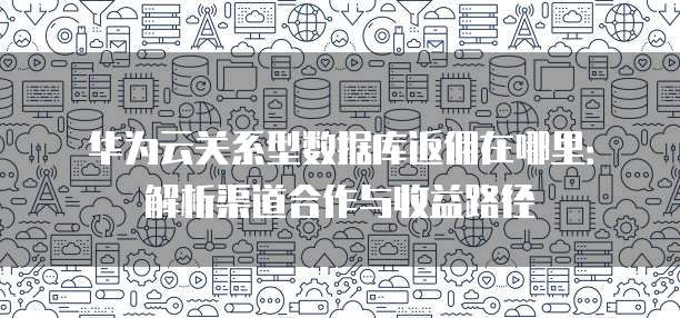 华为云关系型数据库返佣在哪里:解析渠道合作与收益路径