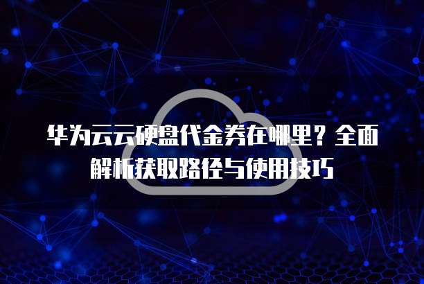 华为云云硬盘代金券在哪里?全面解析获取路径与使用技巧