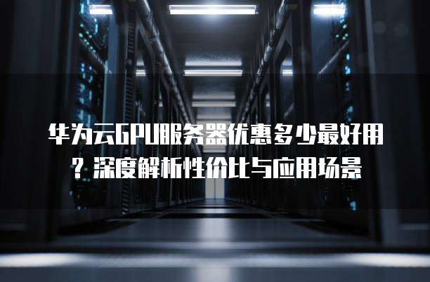 华为云GPU服务器优惠多少最好用?深度解析性价比与应用场景