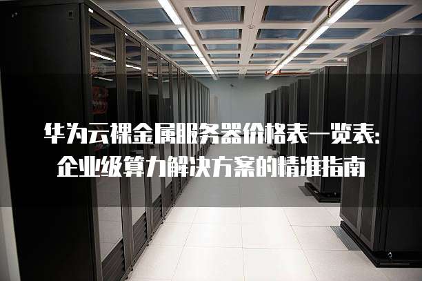 华为云裸金属服务器价格表一览表:企业级算力解决方案的精准指南