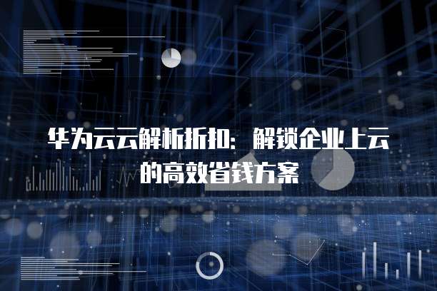 华为云云解析折扣:解锁企业上云的高效省钱方案