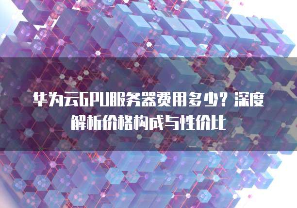 华为云GPU服务器费用多少?深度解析价格构成与性价比
