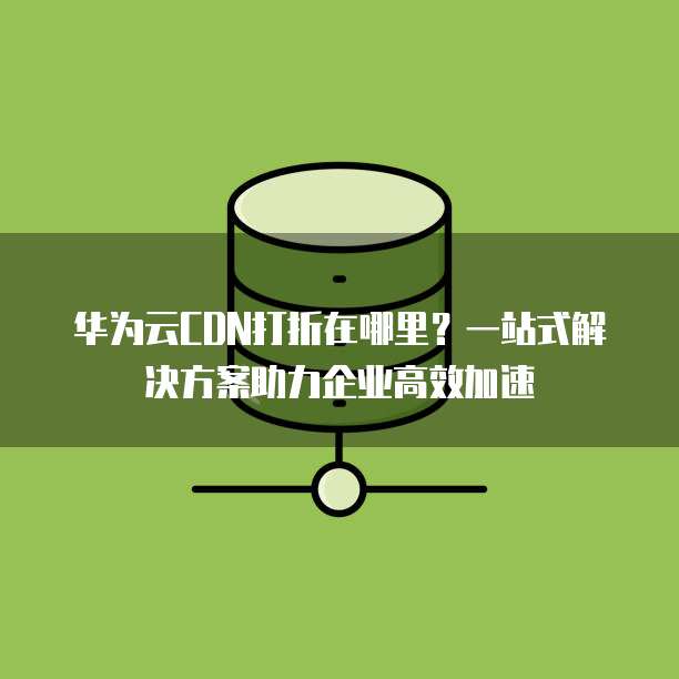 华为云CDN打折在哪里?一站式解决方案助力企业高效加速