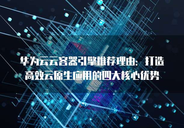 华为云云容器引擎推荐理由:打造高效云原生应用的四大核心优势