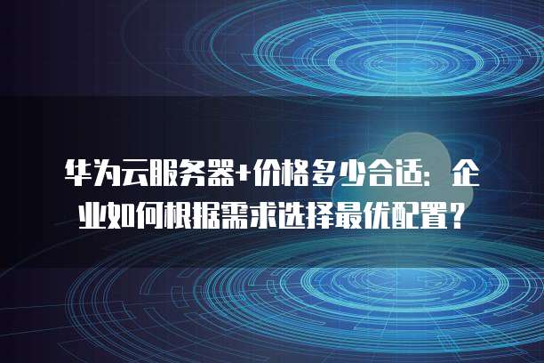 华为云服务器+价格多少合适:企业如何根据需求选择最优配置?