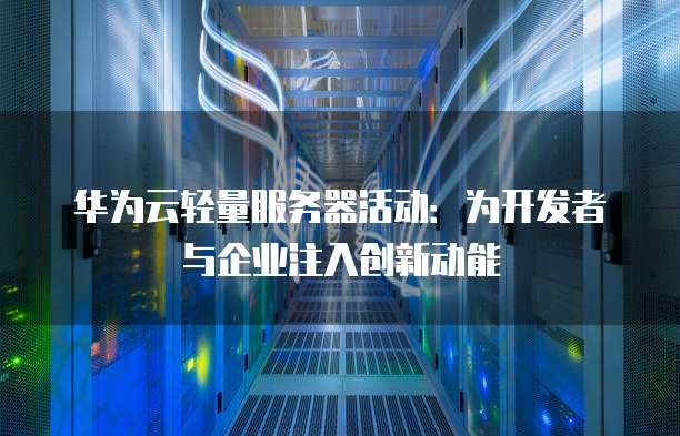 华为云轻量服务器活动:为开发者与企业注入创新动能