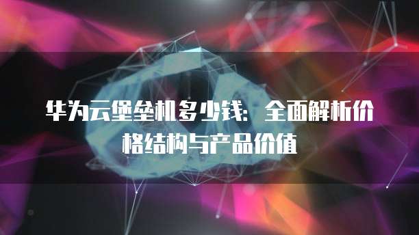 华为云堡垒机多少钱:全面解析价格结构与产品价值